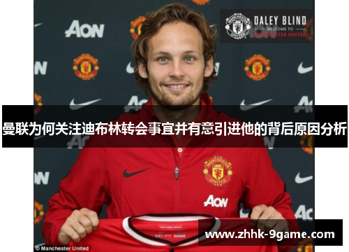 曼联为何关注迪布林转会事宜并有意引进他的背后原因分析