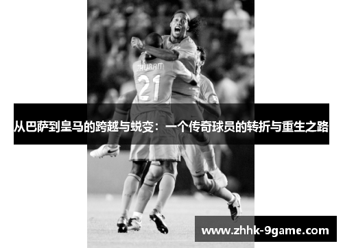 从巴萨到皇马的跨越与蜕变：一个传奇球员的转折与重生之路