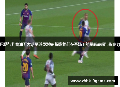 巴萨与利物浦五大明星球员对决 探索他们在赛场上的精彩表现与影响力