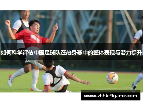 如何科学评估中国足球队在热身赛中的整体表现与潜力提升