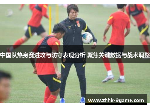 中国队热身赛进攻与防守表现分析 聚焦关键数据与战术调整