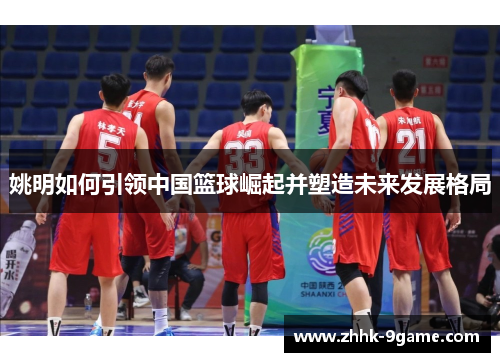 姚明如何引领中国篮球崛起并塑造未来发展格局
