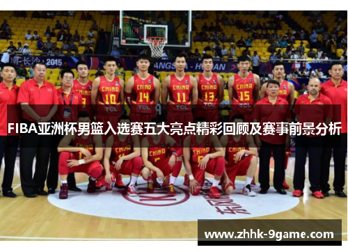 FIBA亚洲杯男篮入选赛五大亮点精彩回顾及赛事前景分析