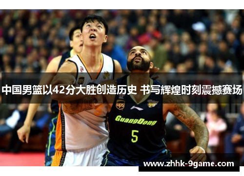 中国男篮以42分大胜创造历史 书写辉煌时刻震撼赛场