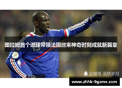 图拉姆首个进球带领法国迎来神奇时刻成就新篇章