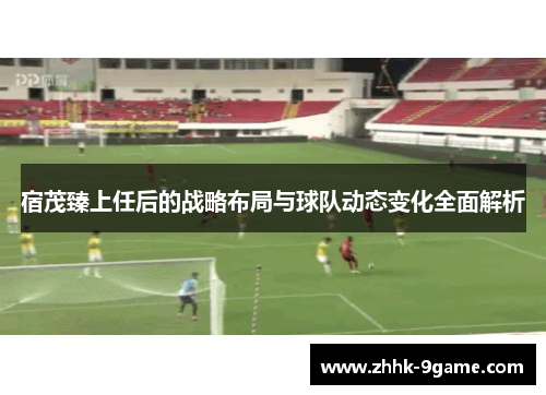 宿茂臻上任后的战略布局与球队动态变化全面解析