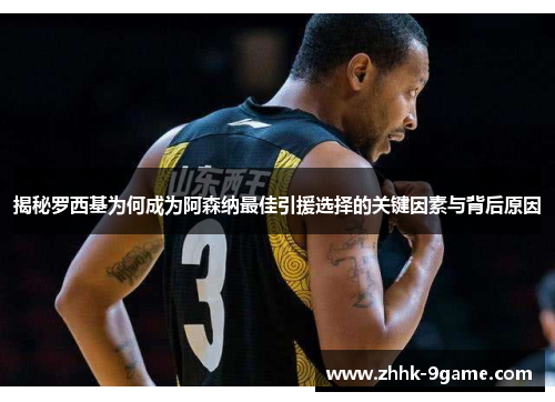 揭秘罗西基为何成为阿森纳最佳引援选择的关键因素与背后原因