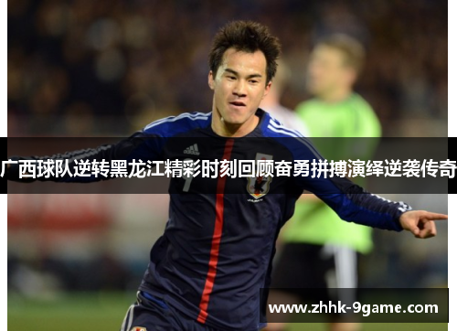 广西球队逆转黑龙江精彩时刻回顾奋勇拼搏演绎逆袭传奇