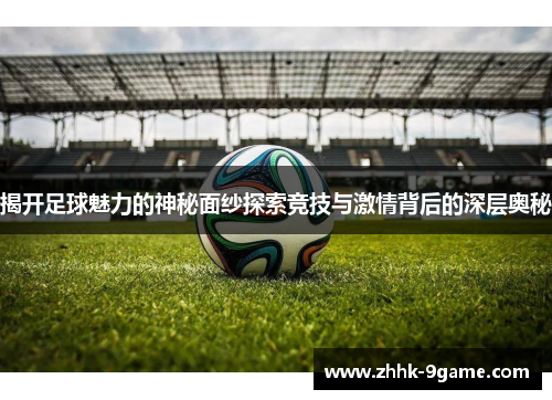 揭开足球魅力的神秘面纱探索竞技与激情背后的深层奥秘
