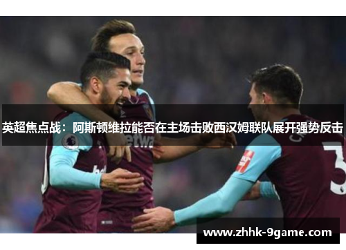 英超焦点战：阿斯顿维拉能否在主场击败西汉姆联队展开强势反击