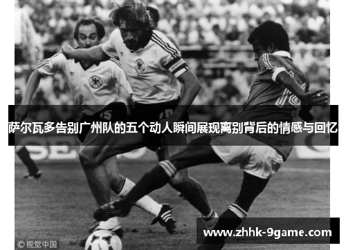 萨尔瓦多告别广州队的五个动人瞬间展现离别背后的情感与回忆