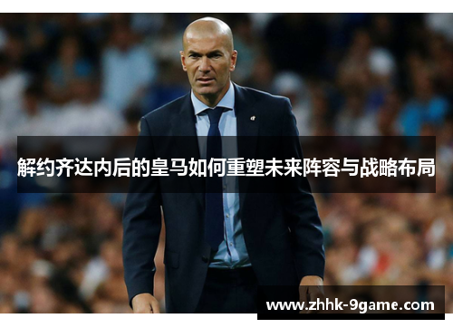 解约齐达内后的皇马如何重塑未来阵容与战略布局