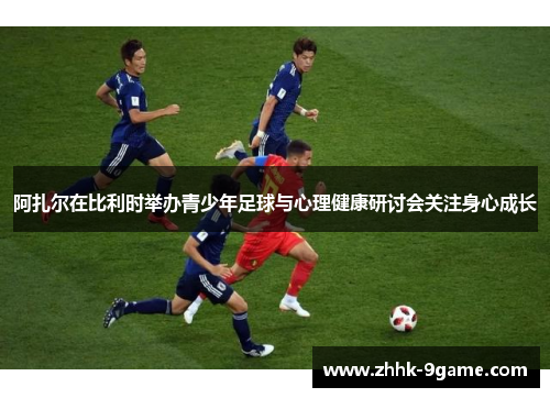 阿扎尔在比利时举办青少年足球与心理健康研讨会关注身心成长