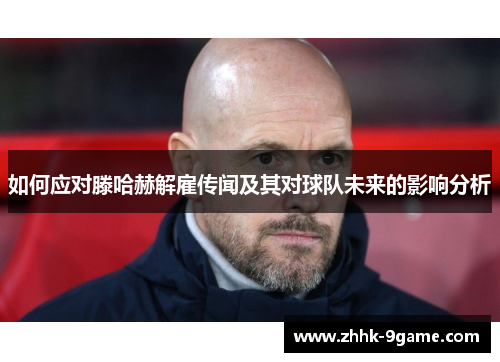 如何应对滕哈赫解雇传闻及其对球队未来的影响分析 如何应对滕哈赫解雇传闻及其对球队未来的影响分析