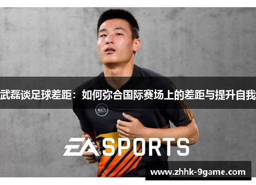武磊谈足球差距:如何弥合国际赛场上的差距与提升自我 武磊谈足球差距:如何弥合国际赛场上的差距与提升自我