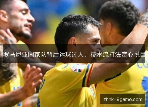 罗马尼亚国家队背后运球过人，技术流打法赏心悦目